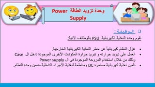 ‫الوظيفة‬:
‫تقوم‬‫الكهربائية‬ ‫التغذية‬ ‫وحدة‬PSU‫اآلتية‬ ‫بالوظائف‬:
‫الخارجية‬ ‫الكهربائية‬ ‫التغذية‬ ‫خطر‬ ‫عن‬ ً‫ا‬‫كهربائي‬ ‫النظام‬ ‫عزل‬.
‫ال‬ ‫داخل‬ ‫الموجودة‬ ‫األخرى‬ ‫المكونات‬ ‫حرارة‬ ‫تبريد‬ ‫و‬ ‫حرارته‬ ‫تبريد‬ ‫على‬ ‫العمل‬Case
‫ال‬ ‫فى‬ ‫الموجودة‬ ‫المروحة‬ ‫استخدام‬ ‫خالل‬ ‫من‬ ‫وذلك‬Power supply
‫مستمرة‬ ‫كهربائية‬ ‫تغذية‬ ‫تأمين‬DC‫النظام‬ ‫وحدة‬ ‫ضمن‬ ‫الداخلية‬ ‫األجزاء‬ ‫لتغذية‬ ‫ومنتظمة‬.
‫الطاقة‬ ‫تزويد‬ ‫وحدة‬Power
Supply
 