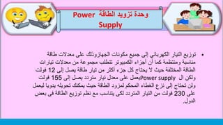 ‫طاق‬ ‫معدالت‬ ‫على‬ ‫الجهازوذلك‬ ‫مكونات‬ ‫جميع‬ ‫إلى‬ ‫الكهربائي‬ ‫التيار‬ ‫توزيع‬‫ة‬
‫تيار‬ ‫معدالت‬ ‫من‬ ‫مجموعة‬ ‫تتطلب‬ ‫الكمبيوتر‬ ‫أجزاء‬ ‫أن‬ ‫كما‬ ‫ومنتظمة‬ ‫مناسبة‬‫ات‬
‫إلى‬ ‫يصل‬ ‫طاقة‬ ‫تيار‬ ‫من‬ ‫أكثر‬ ‫جزء‬ ‫كل‬ ‫يحتاج‬ ‫ال‬ ‫حيث‬ ‫المختلفة‬ ‫الطاقة‬12‫فولت‬
‫ال‬ ‫ولكن‬Power supply‫إلى‬ ‫يصل‬ ‫متردد‬ ‫تيار‬ ‫معدل‬ ‫على‬ ‫يعمل‬155‫فولت‬
‫يد‬ ‫تحويله‬ ‫يمكنك‬ ‫حيث‬ ‫الطاقة‬ ‫لمزود‬ ‫المحكم‬ ‫الغطاء‬ ‫نزع‬ ‫إلى‬ ‫تحتاج‬ ‫ولن‬‫ليعمل‬ ‫ويا‬
‫على‬230‫ف‬ ‫الطاقة‬ ‫توزيع‬ ‫نظم‬ ‫مع‬ ‫يتناسب‬ ‫لكى‬ ‫المتردد‬ ‫التيار‬ ‫من‬ ‫فولت‬‫بعض‬ ‫ى‬
‫الدول‬.
‫وحدة‬‫الطاقة‬ ‫تزويد‬Power
Supply
 