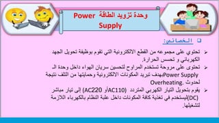 ‫الخصائص‬:
‫الطاقة‬ ‫تزويد‬ ‫وحدة‬Power
Supply
‫ا‬ ‫تحويل‬ ‫بوظيفة‬ ‫تقوم‬ ‫التي‬ ‫االلكترونية‬ ‫القطع‬ ‫من‬ ‫مجموعه‬ ‫على‬ ‫تحتوي‬‫لجهد‬
‫تحسس‬ ‫و‬ ‫الكهربائي‬‫الحرارة‬.
‫ت‬‫مروحة‬ ‫على‬ ‫حتوى‬‫الـ‬ ‫وحدة‬ ‫داخل‬ ‫الهواء‬ ‫سريان‬ ‫لتحسين‬ ‫المراوح‬ ‫تستخدم‬
Power Supply‫ن‬ ‫التلف‬ ‫من‬ ‫وحمايتها‬ ‫االلكترونية‬ ‫المكونات‬ ‫تبريد‬ ‫بهدف‬‫تيجة‬
‫لحدوث‬Overheating.
‫المتردد‬ ‫الكهربي‬ ‫التيار‬ ‫بتحويل‬ ‫يقوم‬AC110)‫أو‬220(AC‫مباشر‬ ‫تيار‬ ‫إلى‬
(DC)‫الال‬ ‫بالكهرباء‬ ‫النظام‬ ‫علبة‬ ‫داخل‬ ‫المكونات‬ ‫كافة‬ ‫تغذية‬ ‫في‬ ‫ليستخدم‬‫زمة‬
‫لتشغيلها‬.
 