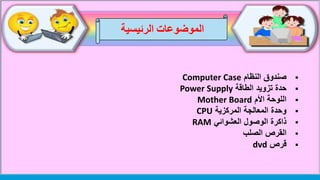 ‫الموضوعات‬‫الرئيسية‬
‫النظام‬ ‫صندوق‬Computer Case
‫حدة‬‫الطاقة‬ ‫تزويد‬Power Supply
‫األم‬ ‫اللوحة‬Mother Board
‫المركزية‬ ‫المعالجة‬ ‫وحدة‬CPU
‫العشوائي‬ ‫الوصول‬ ‫ذاكرة‬RAM
‫الصلب‬ ‫القرص‬
‫قرص‬dvd
 