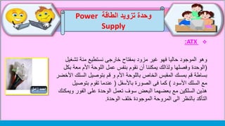 ATX:
‫وهو‬‫تش‬ ‫منة‬ ‫نستطيع‬ ‫خارجى‬ ‫بمفتاح‬ ‫مزود‬ ‫غير‬ ‫فهو‬ ‫حاليا‬ ‫الموجود‬‫غيل‬
(‫معة‬ ‫األم‬ ‫اللوحة‬ ‫عمل‬ ‫بنفس‬ ‫نقوم‬ ‫أن‬ ‫يمكننا‬ ‫ولذالك‬ ‫وفصلها‬ ‫الوحدة‬‫بكل‬
‫المقبس‬ ‫بمسك‬ ‫قم‬ ‫بساطة‬‫باللوحة‬ ‫الخاص‬‫السل‬ ‫بتوصيل‬ ‫قم‬ ‫و‬ ‫األم‬‫األخضر‬ ‫ك‬
‫األسود‬ ‫السلك‬ ‫مع‬)‫باألسفل‬ ‫الصورة‬ ‫فى‬ ‫كما‬(‫بتوصي‬ ‫تقوم‬ ‫عندما‬‫ل‬
‫الفور‬ ‫على‬ ‫الوحدة‬ ‫تعمل‬ ‫سوف‬ ‫البعض‬ ‫بعضهما‬ ‫مع‬ ‫السلكين‬ ‫هذين‬‫ويمكنك‬
‫الى‬ ‫بالنظر‬ ‫التأكد‬‫الموجودة‬ ‫المروحة‬‫خلف‬‫الوحدة‬.
‫الطاقة‬ ‫تزويد‬ ‫وحدة‬Power
Supply
 