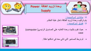 ‫الطاقة‬ ‫تزويد‬ ‫وحدة‬Power
Supply
‫تركيبه‬ ‫مكان‬:
‫تركيب‬ ‫يتم‬‫علبة‬ ‫داخل‬ ‫الطاقة‬ ‫تزويد‬ ‫وحدة‬‫النظام‬.
‫تركيبه‬ ‫طرق‬:
‫الرئيسي‬ ‫الصندوق‬ ‫علي‬ ‫التغذيه‬ ‫وحدة‬ ‫بتثبيت‬ ‫نقوم‬ ‫حيث‬((computer
case
‫اماكنها‬ ‫في‬ ‫معه‬ ‫تاتي‬ ‫التي‬ ‫المسامير‬ ‫نربط‬ ‫ثم‬‫هكذا‬.
 
