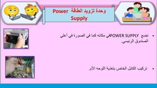 ‫الطاقة‬ ‫تزويد‬ ‫وحدة‬Power
Supply
‫نضع‬POWER SUPPLY‫أعلي‬ ‫في‬ ‫الصورة‬ ‫في‬ ‫كما‬ ‫مكانه‬ ‫في‬
‫الصندوق‬‫الرئيسي‬.
‫تركيب‬‫اللوحه‬ ‫بتغذية‬ ‫الخاص‬ ‫الكابل‬‫األم‬.
 