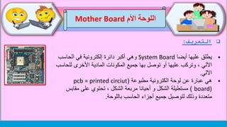 ‫اللوحة‬‫األم‬Mother Board
‫التعريف‬:
‫يطلق‬‫أيضا‬ ‫عليها‬System Board‫الحاسب‬ ‫في‬ ‫إلكترونية‬ ‫دائرة‬ ‫أكبر‬ ‫وهي‬
‫لل‬ ‫األخرى‬ ‫المادية‬ ‫المكونات‬ ‫جميع‬ ‫بها‬ ‫توصل‬ ‫أو‬ ‫عليها‬ ‫وتركب‬ ، ‫اآللي‬‫حاسب‬
‫اآللي‬.
‫هي‬‫مطبوعة‬ ‫الكترونية‬ ‫لوحة‬ ‫عن‬ ‫عبارة‬(pcb = printed circiut
board))‫مستطيلة‬‫مقاب‬ ‫على‬ ‫تحتوي‬ ، ‫الشكل‬ ‫مربعة‬ ‫أحيانا‬ ‫و‬ ‫الشكل‬‫س‬
‫متعددة‬‫لتوصيل‬ ‫وذلك‬‫الحاسب‬ ‫أجزاء‬ ‫جميع‬‫باللوحة‬.
 