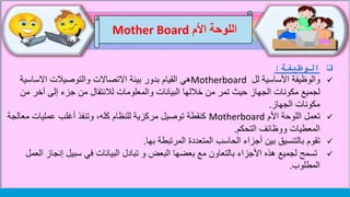 ‫الوظيفة‬:
‫لل‬ ‫األساسية‬ ‫والوظيفة‬Motherboard‫االساسي‬ ‫والتوصيالت‬ ‫االتصاالت‬ ‫بيئة‬ ‫بدور‬ ‫القيام‬ ‫هي‬‫ة‬
‫من‬ ‫آخر‬ ‫إلى‬ ‫جزء‬ ‫من‬ ‫لالنتقال‬ ‫والمعلومات‬ ‫البيانات‬ ‫خاللها‬ ‫من‬ ‫تمر‬ ‫حيث‬ ‫الجهاز‬ ‫مكونات‬ ‫لجميع‬
‫الجهاز‬ ‫مكونات‬.
‫تعمل‬‫األم‬ ‫اللوحة‬Motherboard‫مع‬ ‫عمليات‬ ‫أغلب‬ ‫وتنفذ‬ ،‫كله‬ ‫للنظام‬ ‫مركزية‬ ‫توصيل‬ ‫كنقطة‬‫الجة‬
‫التحكم‬ ‫ووظائف‬ ‫المعطيات‬.
‫تقوم‬‫بها‬ ‫المرتبطة‬ ‫المتعددة‬ ‫الحاسب‬ ‫أجزاء‬ ‫بين‬ ‫بالتنسيق‬.
‫إنجا‬ ‫سبيل‬ ‫في‬ ‫البيانات‬ ‫تبادل‬ ‫و‬ ‫البعض‬ ‫بعضها‬ ‫مع‬ ‫بالتعاون‬ ‫األجزاء‬ ‫هذه‬ ‫لجميع‬ ‫تسمح‬‫العمل‬ ‫ز‬
‫المطلوب‬.
‫اللوحة‬‫األم‬Mother Board
 