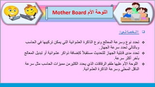 ‫الخصائص‬:
‫ا‬ ‫في‬ ‫تركيبها‬ ‫يمكن‬ ‫التي‬ ‫العشوائية‬ ‫الذاكرة‬ ‫ونوع‬ ‫المعالج‬ ‫وسرعة‬ ‫نوع‬ ‫تحدد‬‫لحاسب‬
‫الجهاز‬ ‫سرعة‬ ‫تحدد‬ ‫وبالتالي‬.
‫تحدد‬‫تب‬ ‫أو‬ ‫عشوائية‬ ‫ذواكر‬ ‫كإضافة‬ ً‫ال‬‫مستقب‬ ‫للتحديث‬ ‫الجهاز‬ ‫قابلية‬ ‫مدى‬‫المعالج‬ ‫ديل‬
‫سرعة‬ ‫أكثر‬ ‫بآخر‬.
‫سر‬ ‫مثل‬ ‫الحاسب‬ ‫مميزات‬ ‫الكثيرمن‬ ‫يحدد‬ ‫الذي‬ ‫الرقاقات‬ ‫طقم‬ ‫عليها‬ ‫األم‬ ‫اللوحة‬‫عة‬
‫الناقل‬‫وسرعة‬ ‫المحلي‬‫الذاكرة‬‫العشوائية‬.
‫اللوحة‬‫األم‬Mother Board
 