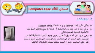‫النظام‬ ‫صندوق‬Computer Case
‫تعريفه‬:
‫أيضا‬ ‫عليها‬ ‫يطلق‬Tower‫النظام‬ ‫وحدة‬ ‫أو‬System Unit.
‫المكونات‬ ‫بداخلها‬ ‫توضع‬ ‫المعدن‬ ‫أو‬ ‫البالستيك‬ ‫من‬ ‫علبة‬ ‫عن‬ ‫عبارة‬ ‫وهي‬
‫اآللي‬ ‫للحاسب‬ ‫الداخلية‬ ‫األساسية‬.
‫المعدني‬ ‫الصندوق‬ ‫عن‬ ‫عبارة‬ ‫وهي‬‫يحوي‬‫للحاسب‬ ‫الداخلية‬ ‫األجزاء‬ ‫جميع‬
‫تشمل‬ ‫التي‬ ‫األخطار‬ ‫من‬ ‫للحاسب‬ ‫الواقي‬ ‫الجدار‬ ‫فهو‬ ، ‫فيحميها‬:‫ج‬ ‫سقوط‬‫سم‬
‫معدنية‬ ‫أجسام‬ ‫دخول‬ ، ‫الحاسب‬ ‫على‬ ‫ثقيل‬‫صغيرة‬‫الداخلية‬ ‫لمكوناته‬.
 
