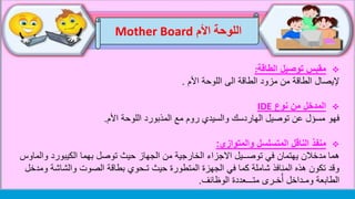 ‫اللوحة‬‫األم‬Mother Board
‫توصيل‬ ‫مقبس‬‫الطاقة‬:
‫إل‬‫يصال‬‫اللوحة‬ ‫الى‬ ‫الطاقة‬ ‫مزود‬ ‫من‬ ‫الطاقة‬‫األم‬.
‫نوع‬ ‫من‬ ‫المدخل‬IDE
‫فهو‬‫األم‬ ‫اللوحة‬ ‫المذبورد‬ ‫مع‬ ‫روم‬ ‫والسيدي‬ ‫الهاردسك‬ ‫توصيل‬ ‫عن‬ ‫مسؤل‬.
‫المتسلسل‬ ‫الناقل‬ ‫منفذ‬‫والمتوازي‬:
‫هما‬‫وال‬ ‫الكيبورد‬ ‫بهما‬ ‫توصل‬ ‫حيث‬ ‫الجهاز‬ ‫من‬ ‫الخارجية‬ ‫االجزاء‬ ‫توصــيل‬ ‫في‬ ‫يهتمان‬ ‫مدخالن‬‫ماوس‬
‫و‬ ‫والشاشة‬ ‫الصوت‬ ‫بطاقة‬ ‫تـحوي‬ ‫حيث‬ ‫المتطورة‬ ‫الجهزة‬ ‫في‬ ‫كما‬ ‫شاملة‬ ‫المنافذ‬ ‫هذه‬ ‫تكون‬ ‫وقد‬‫مدخل‬
‫متـــعددة‬ ‫خـرى‬ُ‫أ‬ ‫ومـداخل‬ ‫الطابعة‬‫الو‬‫ظ‬‫ائف‬.
 