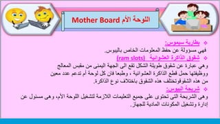 ‫اللوحة‬‫األم‬Mother Board
‫بطارية‬‫سيموس‬:
‫الخاص‬ ‫المعلومات‬ ‫حفظ‬ ‫عن‬ ‫مسؤولة‬ ‫فهي‬‫باليبوس‬.
‫العشوائية‬ ‫الذاكرة‬ ‫شقوق‬ram slots))
‫وهي‬‫المعالج‬ ‫مقبس‬ ‫من‬ ‫اليمنى‬ ‫الجهة‬ ‫الى‬ ‫تقع‬ ‫الشكل‬ ‫طويلة‬ ‫شقوق‬ ‫عن‬ ‫عبارة‬
‫معين‬ ‫عدد‬ ‫تدعم‬ ‫أم‬ ‫لوحة‬ ‫كل‬ ‫فان‬ ‫وطبعا‬ ، ‫العشوائية‬ ‫الذاكرة‬ ‫قطع‬ ‫حمل‬ ‫ووظيفتها‬
‫هذه‬ ‫من‬‫الذاكرة‬ ‫نوع‬ ‫باختالف‬ ‫الشقوق‬ ‫هذه‬ ‫الشقوقوتختلف‬.
‫البيوس‬ ‫شريحة‬:
‫مسئ‬ ‫وهى‬ ،‫األم‬ ‫اللوحة‬ ‫لتشغيل‬ ‫الالزمة‬ ‫التعليمات‬ ‫جميع‬ ‫على‬ ‫تحتوى‬ ‫التى‬ ‫الشريحة‬ ‫وهى‬‫عن‬ ‫ول‬
‫للجهاز‬ ‫المادية‬ ‫المكونات‬ ‫وتشغيل‬ ‫إدارة‬.
 