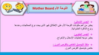 ‫اللوحة‬‫األم‬Mother Board
‫الشمالى‬ ‫الجسر‬:
‫وعد‬ ‫المعالجات‬ ‫نوع‬ ‫يحدد‬ ‫الذى‬ ‫فهو‬ ‫اإلطالق‬ ‫على‬ ‫األم‬ ‫اللوحة‬ ‫مكونات‬ ‫أهم‬ ‫من‬ ‫يعتبر‬‫دها‬
‫العشوائية‬ ‫الذاكرة‬ ‫ونوع‬.
‫الجنوبى‬ ‫الجسر‬:
‫اإلدخال‬ ‫لعمليات‬ ‫موجه‬ ‫يعتبر‬‫واإلخراج‬.
‫منفذ‬‫المرن‬ ‫بالقرص‬ ‫الخاص‬ ‫التوصيل‬:
‫القرص‬ ‫بتوصيل‬ ‫خاص‬‫المرن‬.
 