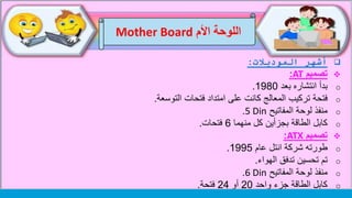 ‫اللوحة‬‫األم‬Mother Board
‫الموديالت‬ ‫أشهر‬:
‫تصميم‬AT:
o‫بعد‬ ‫انتشاره‬ ‫بدأ‬1980.
o‫التوسعة‬ ‫فتحات‬ ‫امتداد‬ ‫على‬ ‫كانت‬ ‫المعالج‬ ‫تركيب‬ ‫فتحة‬.
o‫المفاتيح‬ ‫لوحة‬ ‫منفذ‬5 Din.
o‫منهما‬ ‫كل‬ ‫بجزأين‬ ‫الطاقة‬ ‫كابل‬6‫فتحات‬.
‫تصميم‬ATX:
o‫عام‬ ‫انتل‬ ‫شركة‬ ‫طورته‬1995.
o‫الهواء‬ ‫تدفق‬ ‫تحسين‬ ‫تم‬.
o‫المفاتيح‬ ‫لوحة‬ ‫منفذ‬6 Din.
o‫واحد‬ ‫جزء‬ ‫الطاقة‬ ‫كابل‬20‫أو‬24‫فتحة‬.
 