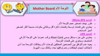 ‫اللوحة‬‫األم‬Mother Board
‫تصميم‬Micro ATX:
o‫األم‬ ‫اللوحة‬ ‫حجم‬ ‫تصغير‬ ‫بهدف‬ ‫طور‬.
o‫ل‬ ‫أكثر‬ ‫مدمجة‬ ‫مكونات‬ ‫وبالتالي‬ ‫أقل‬ ‫ذاكرة‬ ‫وفتحات‬ ‫توسعة‬ ‫فتحات‬ ‫على‬ ‫يحتوي‬‫تصغير‬
‫الحيز‬‫المستخدم‬.
‫تصميم‬LPX:
o‫يسمى‬ ‫مستقل‬ ‫جزء‬ ‫على‬ ‫يحتوي‬Riser Card‫في‬ ‫األم‬ ‫اللوحة‬ ‫على‬ ‫عموديا‬ ‫يركب‬
‫التوسعة‬ ‫فتحات‬ ‫على‬ ‫ويحتوي‬ ‫المنتصف‬.
o‫التوس‬ ‫وبطاقات‬ ‫األم‬ ‫للوحات‬ ‫المختلفين‬ ‫المصنعين‬ ‫بين‬ ‫التوافق‬ ‫عدم‬ ‫يعيبه‬‫أدى‬ ‫مما‬ ‫عة‬
‫التهوية‬ ‫سوء‬ ‫وكذلك‬ ،‫معه‬ ‫توافقها‬ ‫وعدم‬ ‫البطاقات‬ ‫أحجام‬ ‫الختالف‬.
 