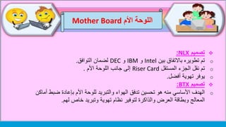 ‫اللوحة‬‫األم‬Mother Board
‫تصميم‬NLX:
o‫بين‬ ‫باالتفاق‬ ‫تطويره‬ ‫تم‬Intel‫و‬IBM‫و‬DEC‫التوافق‬ ‫لضمان‬.
o‫المستقل‬ ‫الجزء‬ ‫نقل‬ ‫تم‬Riser Card‫األم‬ ‫اللوحة‬ ‫جانب‬ ‫إلى‬.
o‫أفضل‬ ‫تهوية‬ ‫يوفر‬.
‫تصميم‬BTX:
o‫أم‬ ‫ضبط‬ ‫بإعادة‬ ‫األم‬ ‫للوحة‬ ‫والتبريد‬ ‫الهواء‬ ‫تدفق‬ ‫تحسين‬ ‫هو‬ ‫منه‬ ‫األساسي‬ ‫الهدف‬‫اكن‬
‫لهم‬ ‫خاص‬ ‫وتبريد‬ ‫تهوية‬ ‫نظام‬ ‫لتوفير‬ ‫والذاكرة‬ ‫العرض‬ ‫وبطاقة‬ ‫المعالج‬.
 