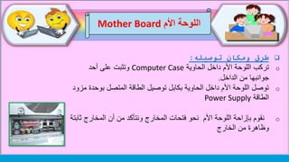 ‫اللوحة‬‫األم‬Mother Board
‫ومكان‬ ‫طرق‬‫توصيله‬:
o‫الحاوية‬ ‫داخل‬ ‫األم‬ ‫اللوحة‬ ‫تركب‬Computer Case‫أحد‬ ‫على‬ ‫وتثبت‬
‫الداخل‬ ‫من‬ ‫جوانبها‬.
o‫بوحد‬ ‫المتصل‬ ‫الطاقة‬ ‫توصيل‬ ‫بكابل‬ ‫الحاوية‬ ‫داخل‬ ‫األم‬ ‫اللوحة‬ ‫توصل‬‫مزود‬ ‫ة‬
‫الطاقة‬Power Supply
o‫بإزاحة‬ ‫نقوم‬‫اللوحة‬‫ث‬ ‫المخارج‬ ‫أن‬ ‫من‬ ‫ونتأكد‬ ‫المخارج‬ ‫فتحات‬ ‫نحو‬ ‫األم‬‫ابتة‬
‫الخارج‬ ‫من‬ ‫وظاهرة‬
 
