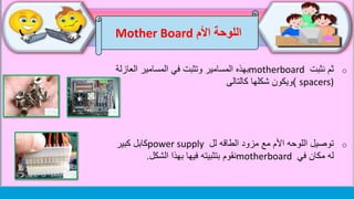 ‫اللوحة‬‫األم‬Mother Board
o‫نثبت‬ ‫ثم‬motherboard‫العاز‬ ‫المسامير‬ ‫في‬ ‫وتثبت‬ ‫المسامير‬ ‫بهذه‬‫لة‬
spacers))‫ويكون‬‫شكلها‬‫كالتالى‬
o‫اللوحه‬ ‫توصيل‬‫األم‬‫الطاقه‬ ‫مزود‬ ‫مع‬‫لل‬power supply‫كبير‬ ‫كابل‬
‫في‬ ‫مكان‬ ‫له‬motherboard‫بتثبيته‬ ‫نقوم‬‫الشكل‬ ‫بهذا‬ ‫فيها‬.
 