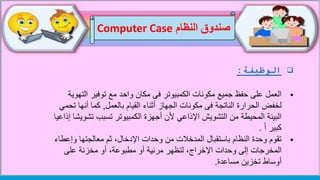 ‫الوظيفة‬:
‫الت‬ ‫توفير‬ ‫مع‬ ‫واحد‬ ‫مكان‬ ‫فى‬ ‫الكمبيوتر‬ ‫مكونات‬ ‫جميع‬ ‫حفظ‬ ‫على‬ ‫العمل‬‫هوية‬
‫بالعمل‬ ‫القيام‬ ‫أثناء‬ ‫الجهاز‬ ‫مكونات‬ ‫فى‬ ‫الناتجة‬ ‫الحرارة‬ ‫لخفض‬,‫ت‬ ‫أنها‬ ‫كما‬‫حمي‬
‫تش‬ ‫تسبب‬ ‫الكمبيوتر‬ ‫أجهزة‬ ‫ألن‬ ‫اإلذاعي‬ ‫التشويش‬ ‫من‬ ‫المحيطة‬ ‫البيئة‬‫إذاعيا‬ ‫ويشا‬
ً‫ا‬ ‫كبير‬.
‫وإع‬ ‫معالجتها‬ ‫ثم‬ ،‫اإلدخال‬ ‫وحدات‬ ‫من‬ ‫المدخالت‬ ‫باستقبال‬ ‫النظام‬ ‫وحدة‬ ‫تقوم‬‫طاء‬
‫على‬ ‫مخزنة‬ ‫أو‬ ،‫مطبوعة‬ ‫أو‬ ‫مرئية‬ ‫لتظهر‬ ،‫اإلخراج‬ ‫وحدات‬ ‫إلى‬ ‫المخرجات‬
‫مساعدة‬ ‫تخزين‬ ‫أوساط‬.
‫النظام‬ ‫صندوق‬Computer Case
 