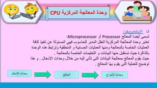 ‫وحدة‬‫المركزية‬ ‫المعالجة‬CPU
‫التعريف‬:
‫تسمى‬‫المعالج‬ ‫أيضا‬Processor‫أو‬Microprocessor،
‫كافة‬ ‫تنفيذ‬ ‫عن‬ ‫المسئولة‬ ‫فهي‬ ‫للحاسوب‬ ‫المدبر‬ ‫العقل‬ ‫المركزية‬ ‫المعالجة‬ ‫وحدة‬ ‫تعتبر‬
‫الوحدة‬ ‫هذه‬ ‫وترتبط‬ ‫المنطقية‬ ‫و‬ ‫الحسابية‬ ‫العمليات‬ ‫ومنها‬ ‫بالمعالجة‬ ‫الخاصة‬ ‫العمليات‬
‫بالمعالجة‬ ‫الخاصة‬ ‫التعليمات‬ ‫و‬ ‫البيانات‬ ‫منها‬ ‫تستقبل‬ ‫حيث‬ ‫بالذاكرة‬.
‫اإلدخال‬ ‫وحدات‬ ‫خالل‬ ‫من‬ ‫إليه‬ ‫تأتى‬ ‫التى‬ ‫البيانات‬ ‫بمعالجة‬ ‫المعالج‬ ‫يقوم‬ ‫حيث‬.‫هذا‬ ‫و‬
‫المعالج‬ ‫بها‬ ‫يقوم‬ ‫التى‬ ‫للعملية‬ ‫توضيح‬.
‫اإلخراج‬ ‫وحدات‬‫المعالج‬‫اإلدخال‬ ‫وحدات‬
 