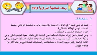 ‫الوظيفة‬:
‫تنفيذ‬‫البرنامج‬ ‫تعليمات‬ ‫و‬ ‫أوامر‬ ‫سياق‬ ‫وفق‬ ‫الرئيسية‬ ‫الذاكرة‬ ‫في‬ ‫المخزن‬ ‫البرنامج‬‫وضبط‬
‫المطلوبة‬ ‫الوظائف‬ ‫لتؤدي‬ ‫المعدات‬.
‫المنطقية‬ ‫و‬ ‫الحسابية‬ ‫العمليات‬ ‫إجراء‬.
‫اآلل‬ ‫الحاسب‬ ‫معها‬ ‫يتعامل‬ ‫التي‬ ‫البيانات‬ ‫على‬ ‫المعالجة‬ ‫عمليات‬ ‫إجراء‬ ‫عن‬ ‫المسئولة‬ ‫وهي‬‫وهي‬ ،‫ي‬
‫الت‬ ‫المعالجة‬ ‫عمليات‬ ‫بعدد‬ ‫للبيانات‬ ‫معالجته‬ ‫سرعة‬ ‫وتقاس‬ ،‫اآللي‬ ‫الحاسب‬ ‫مخ‬ ‫بمثابة‬‫في‬ ‫يجريها‬ ‫ي‬
‫سرع‬ ‫تبلغ‬ ‫الحديثة‬ ‫والمعالجات‬ ،‫ومضاعفاتها‬ ‫الهيرتز‬ ‫بوحدة‬ ‫وتقاس‬ ‫الواحدة‬ ‫الثانية‬‫من‬ ‫أكثر‬ ‫تها‬
Giga Hertz.
‫وحدة‬‫المركزية‬ ‫المعالجة‬CPU
 