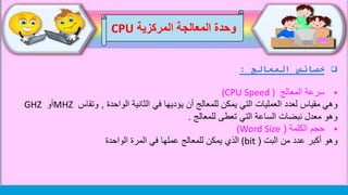 ‫المعالج‬ ‫خصائص‬:
‫المعالج‬ ‫سرعة‬(CPU Speed )
‫وهي‬‫يؤديها‬ ‫أن‬ ‫للمعالج‬ ‫يمكن‬ ‫التي‬ ‫العمليات‬ ‫لعدد‬ ‫مقياس‬‫الثانية‬ ‫في‬‫الواحدة‬,‫وتقاس‬MHZ‫أو‬GHZ
‫للمعالج‬ ‫تعطى‬ ‫التي‬ ‫الساعة‬ ‫نبضات‬ ‫معدل‬ ‫وهو‬.
‫الكلمة‬ ‫حجم‬((Word Size
‫وهو‬‫البت‬ ‫من‬ ‫عدد‬ ‫أكبر‬((bit‫عملها‬ ‫للمعالج‬ ‫يمكن‬ ‫الذي‬‫الواحدة‬ ‫المرة‬ ‫في‬
‫وحدة‬‫المركزية‬ ‫المعالجة‬CPU
 
