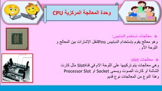 ‫وحدة‬‫المركزية‬ ‫المعالجة‬CPU
‫تستخدم‬ ‫معالجات‬‫الدبابيس‬:
‫الدبابيس‬ ‫بإستخدام‬ ‫يقوم‬ ‫معالج‬ ‫وهو‬Pins‫و‬ ‫المعالج‬ ‫بين‬ ‫اإلشارات‬ ‫لنقل‬
‫األم‬ ‫اللوحة‬.
‫معالجات‬:slot
‫قناة‬ ‫في‬ ‫االم‬ ‫اللوحة‬ ‫على‬ ‫تركيبها‬ ‫يتم‬ ‫معالجات‬ ‫وهي‬Slot‫كارت‬ ‫مثل‬
‫ويسمى‬ ‫الصوت‬ ‫كارت‬ ‫او‬ ‫الشاشة‬Socket‫او‬Processor Slot
‫قديم‬ ‫نوع‬ ‫المعالجات‬ ‫من‬ ‫النوع‬ ‫وهذا‬
 