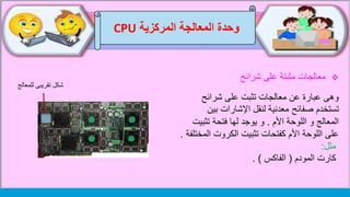 ‫وحدة‬‫المركزية‬ ‫المعالجة‬CPU
.
‫شرائح‬ ‫على‬ ‫مثبتة‬ ‫معالجات‬
‫شرائح‬ ‫على‬ ‫تثبت‬ ‫معالجات‬ ‫عن‬ ‫عبارة‬ ‫وهى‬
‫بين‬ ‫اإلشارات‬ ‫لنقل‬ ‫معدنية‬ ‫صفائح‬ ‫تستخدم‬
‫األم‬ ‫اللوحة‬ ‫و‬ ‫المعالج‬.‫تثبي‬ ‫فتحة‬ ‫لها‬ ‫يوجد‬ ‫و‬‫ت‬
‫تثبيت‬ ‫كفتحات‬ ‫األم‬ ‫اللوحة‬ ‫على‬‫ال‬ ‫الكروت‬‫مختلفة‬.
‫مثل‬:
‫المودم‬ ‫كارت‬(‫الفاكس‬. )
‫للمعالج‬ ‫تقريبى‬ ‫شكل‬
 