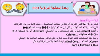 ‫وحدة‬‫المركزية‬ ‫المعالجة‬CPU
‫أوآل‬–‫شركة‬intel
‫شركة‬ ‫تعتبر‬Intel‫المعالجات‬ ‫صناعة‬ ‫فى‬ ‫الرائدة‬ ‫الشركة‬ ‫هى‬..‫الشركات‬ ‫أول‬ ‫من‬ ‫كانت‬ ‫حيث‬
‫بإسم‬ ‫لها‬ ‫معالج‬ ‫أول‬ ‫كان‬ ‫و‬ ‫المعالجات‬ ‫بإنتاج‬ ‫قامت‬ ‫التى‬8086‫المعالج‬ ‫وبعده‬8088
‫أخذت‬ ‫و‬Intel‫بالمعالج‬ ‫مرورآ‬ ‫المعالجات‬ ‫تلك‬ ‫تطوير‬ ‫على‬Pentium‫المختلفة‬ ‫أنواعه‬ ‫و‬1-2
–3–4‫معالجات‬ ‫ثم‬Celeron 1
‫مثل‬ ‫البيانات‬ ‫لمعالجة‬ ‫نواتين‬ ‫على‬ ‫تحتوى‬ ‫حيث‬ ‫النواة‬ ‫تثائية‬ ‫المعالجات‬ ‫ذلك‬ ‫بعد‬ ‫و‬‫المعالج‬
–Core‫المعالج‬ ‫و‬Dual Core...‫مثل‬ ‫النواة‬ ‫رباعية‬ ‫المعالجات‬ ‫أيضآ‬ ‫و‬
Core 2 Extreme 2 Duo
 