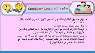 ‫بنظام‬ ‫الخاصة‬ ‫األخرى‬ ‫األجهزة‬ ‫من‬ ‫لعدد‬ ‫المأوى‬ ً‫ا‬‫أيض‬ ‫النظام‬ ‫صندوق‬ ‫يوفر‬
‫الحاسب‬‫حيث‬:
‫وحدات‬ ‫لتثبيت‬ ‫مكانا‬ ‫يوفر‬‫التخزين‬.
‫توصيل‬‫ع‬ ‫وذلك‬ ‫المفاتيح‬ ‫لوحة‬ ‫مثل‬ ‫الخارجية‬ ‫األجزاء‬ ‫مع‬ ‫الداخلية‬ ‫األجزاء‬‫ن‬
‫الصندوق‬ ‫خلفية‬ ‫على‬ ‫التوصيالت‬ ‫من‬ ‫خاصة‬ ‫أنواع‬ ‫طريق‬.
‫تب‬ ‫أن‬ ‫التوسعة‬ ‫شقوق‬ ‫على‬ ‫المركبة‬ ‫التوسعة‬ ‫لبطاقات‬ ‫الصندوق‬ ‫يسمح‬‫أماكن‬ ‫رز‬
‫الصندوق‬ ‫خلفية‬ ‫على‬ ‫من‬ ‫لها‬ ‫األسالك‬ ‫توصيل‬(‫ت‬ ‫الفيديو‬ ‫بطاقة‬ ً‫ال‬‫مث‬‫مع‬ ‫وصل‬
‫الجهاز‬ ‫خلفية‬ ‫من‬ ‫خاص‬ ‫بسلك‬ ‫الشاشة‬)
‫النظام‬ ‫صندوق‬Computer Case
 