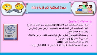 ‫وحدة‬‫المركزية‬ ‫المعالجة‬CPU
‫معالجات‬Celeron 1
•‫قامت‬ ‫التى‬ ‫المعالجات‬ ‫إحدى‬ ‫وهو‬Intel‫بتصنيعها‬..‫النوع‬ ‫هذا‬ ‫لكن‬ ‫و‬
‫قامت‬ ‫التى‬ ‫المعالجات‬ ‫أفشل‬Intel‫بتصنيعها‬.‫فى‬ ‫إنجاز‬ ‫يعتبر‬ ‫ولكن‬
‫المعالج‬ ‫هذا‬ ‫إنتاج‬ ‫وقت‬.
•‫و‬‫فقط‬ ‫واحدة‬ ‫نواة‬ ‫على‬ ‫تحتوى‬ ‫السيليرون‬ ‫معالجات‬..‫و‬‫سرعةالن‬‫اقل‬
‫للمعالج‬ ‫األمامى‬533‫هرتز‬ ‫ميجا‬. )
•‫التدعم‬‫تقنية‬ ‫المعالجات‬ ‫هذه‬64Bit
•‫حجم‬‫ال‬Cashe‫الخاصة‬‫ال‬ ‫التتعدى‬ ‫الفئة‬ ‫بهذه‬256‫بايت‬ ‫كيلو‬.
 