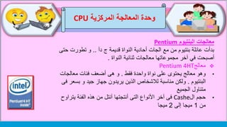 ‫وحدة‬‫المركزية‬ ‫المعالجة‬CPU
‫البنتيوم‬ ‫معالجات‬Pentium
‫دآ‬ ‫ج‬ ‫قديمة‬ ‫النواة‬ ‫أحادية‬ ‫الجات‬ ‫مع‬ ‫من‬ ‫بنتيوم‬ ‫عائلة‬ ‫بدأت‬..‫تطورت‬ ‫و‬‫حتى‬
‫أصبحت‬‫آخر‬ ‫في‬‫النواة‬ ‫ثنائية‬ ‫معالجات‬ ‫مجموعاتها‬.
‫معالج‬Pentium 4HT
•‫فقط‬ ‫واحدة‬ ‫نواة‬ ‫على‬ ‫يحتوى‬ ‫معالج‬ ‫وهو‬.‫معالج‬ ‫فئات‬ ‫أضعف‬ ‫هى‬ ‫و‬‫ات‬
‫البنتيوم‬.‫ب‬ ‫و‬ ‫جيد‬ ‫جهاز‬ ‫يريدون‬ ‫الذين‬ ‫لالشخاص‬ ‫مناسبة‬ ‫ولكن‬‫فى‬ ‫سعر‬
‫الجميع‬ ‫متناول‬
•‫حجم‬‫ال‬Cashe‫فى‬‫يت‬ ‫الفئة‬ ‫هذه‬ ‫من‬ ‫آنتل‬ ‫أنتجتها‬ ‫التى‬ ‫األنواع‬ ‫آخر‬‫راوح‬
‫من‬1‫إلى‬ ‫ميجا‬2‫ميجا‬
 