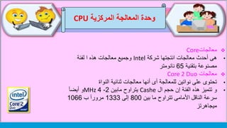 ‫وحدة‬‫المركزية‬ ‫المعالجة‬CPU
‫معالجات‬Core
•‫شركة‬ ‫انتجتها‬ ‫معالجات‬ ‫أحدث‬ ‫هى‬Intel‫لفئة‬ ‫ا‬ ‫هذه‬ ‫معالجات‬ ‫وجميع‬
‫بتقنية‬ ‫مصنوعة‬65‫نانومتر‬
‫معالجات‬Core 2 Duo
•‫النواة‬ ‫ثنائية‬ ‫معالجات‬ ‫أنها‬ ‫أى‬ ‫للمعالجة‬ ‫نواتين‬ ‫على‬ ‫تحتوى‬
•‫و‬‫ال‬ ‫حجم‬ ‫إن‬ ‫الفئة‬ ‫هذه‬ ‫تتميز‬Cashe‫مابين‬ ‫يتراوح‬2-4MHz‫أيضآ‬ ‫و‬
‫الناقل‬ ‫سرعة‬‫بين‬ ‫ما‬ ‫تتراوح‬ ‫األمامى‬800‫إلى‬1333‫ب‬ ‫مرورآ‬1066
‫ميجاهرتز‬
 