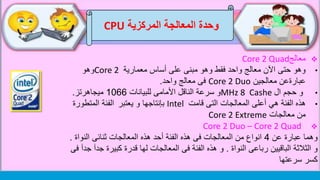 ‫وحدة‬‫المركزية‬ ‫المعالجة‬CPU
‫معالج‬Core 2 Quad
•‫معمارية‬ ‫أساس‬ ‫على‬ ‫مبنى‬ ‫وهو‬ ‫فقط‬ ‫واحد‬ ‫معالج‬ ‫اآلن‬ ‫حتى‬ ‫وهو‬Core 2‫وهو‬
‫عبارةعن‬‫معالجين‬Core 2 Duo‫معالج‬ ‫فى‬‫واحد‬.
•‫ال‬ ‫حجم‬ ‫و‬MHz 8 Cashe‫للبيانات‬ ‫األمامى‬ ‫الناقل‬ ‫سرعة‬ ‫و‬1066‫ميجاهرتز‬.
•‫هذه‬‫قامت‬ ‫التى‬ ‫المعالجات‬ ‫أعلى‬ ‫هي‬ ‫الفئة‬Intel‫بإنتاجها‬‫يعتبر‬ ‫و‬‫المتطورة‬ ‫الفئة‬
‫معالجات‬ ‫من‬Core 2 Extreme
Core 2 Duo – Core 2 Quad
‫عن‬ ‫عبارة‬ ‫وهما‬4‫النواة‬ ‫ثنائى‬ ‫المعالجات‬ ‫هذه‬ ‫أحد‬ ‫الفئة‬ ‫هذه‬ ‫فى‬ ‫المعالجات‬ ‫من‬ ‫انواع‬.
‫النواة‬ ‫رباعى‬ ‫الباقيين‬ ‫الثالثة‬ ‫و‬.‫الفئة‬ ‫هذه‬ ‫و‬‫المعالجات‬ ‫فى‬‫كبيرة‬ ‫قدرة‬ ‫لها‬‫فى‬ ‫جدآ‬ ‫جدآ‬
‫سرعتها‬ ‫كسر‬
 