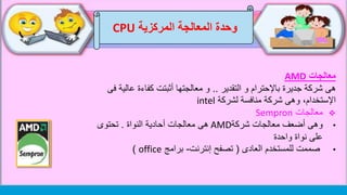 ‫وحدة‬‫المركزية‬ ‫المعالجة‬CPU
‫معالجات‬AMD
‫التقدير‬ ‫و‬ ‫باإلحترام‬ ‫جديرة‬ ‫شركة‬ ‫هى‬..‫عالي‬ ‫كفاءة‬ ‫أثبتت‬ ‫معالجتها‬ ‫و‬‫فى‬ ‫ة‬
‫لشركة‬ ‫منافسة‬ ‫شركة‬ ‫وهى‬ ،‫اإلستخدام‬intel
‫معالجات‬Sempron
•‫شركة‬ ‫معالجات‬ ‫أضعف‬ ‫وهى‬AMD‫النواة‬ ‫أحادية‬ ‫معالجات‬ ‫هى‬.‫تحتوى‬
‫على‬‫نواة‬‫واحدة‬
•‫العادى‬ ‫للمستخدم‬ ‫صممت‬(‫إنترنت‬ ‫تصفح‬-‫برامج‬office)
 