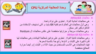 ‫وحدة‬‫المركزية‬ ‫المعالجة‬CPU
‫معالجات‬Athlon64
•‫النواة‬ ‫أحادية‬ ‫معالجات‬ ‫هى‬.‫واحدة‬ ‫نواة‬ ‫على‬ ‫تحتوى‬.
•‫فى‬ ‫معالجات‬ ‫أول‬ ‫وهى‬‫تدعم‬ ‫العالم‬‫تقنية‬64‫من‬ ‫اإلستفادة‬ ‫تستهدف‬ ‫التى‬ ‫و‬ ‫بايت‬
‫قدر‬ ‫بأكبر‬ ‫الذاكرة‬‫ممكن‬.
•‫معالجات‬ ‫وهى‬‫ال‬ ‫معالجات‬ ‫عكس‬ ‫على‬ ‫منخفضة‬ ‫حرارتها‬ ‫و‬ ‫سريعة‬Pentium
‫معالجات‬Athlon 64 X2
•‫النواة‬ ‫ثنائية‬ ‫معالجات‬ ‫وهى‬.‫معالج‬ ‫وهى‬ ‫البيانات‬ ‫لمعالجة‬ ‫نواتين‬ ‫على‬ ‫تحتوى‬‫لها‬ ‫ات‬
‫لسعرها‬ ‫بالنسبة‬ ‫جدآ‬ ‫رائع‬ ‫أداؤها‬ ‫و‬ ‫الثبات‬ ‫على‬ ‫كبيرة‬ ‫قدرة‬.
•‫الثبات‬ ‫و‬ ‫األداء‬ ‫حيث‬ ‫من‬ ‫للمستخدم‬ ‫األنسب‬ ‫هى‬ ‫المعالجات‬ ‫فهذه‬)‫حرارة‬ ‫أيضآ‬ ‫و‬
‫منخفضة‬ ‫المعالج‬
 