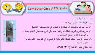 ‫النظام‬ ‫صندوق‬Computer Case
‫المكونات‬:
o‫الخلف‬ ‫من‬ ‫الصندوق‬ ‫مكونات‬:
(1‫مروحة‬‫النظام‬ ‫لصندوق‬ ‫تبريد‬(‫صناديق‬ ‫كل‬ ‫في‬ ‫تجدها‬ ‫ال‬‫النظام‬(
(2‫مروحة‬‫أيض‬ ‫النظام‬ ‫صندوق‬ ‫تبريد‬ ‫على‬ ‫هذه‬ ‫وتعمل‬ ، ‫الطاقة‬ ‫لمزود‬ ‫تبريد‬، ً‫ا‬
‫الصناديق‬ ‫جميع‬ ‫في‬ ‫موجودة‬ ‫وهي‬.
(3‫الرئيسي‬ ‫الكهربائية‬ ‫الطاقة‬ ‫سلك‬ ‫توصيل‬ ‫مدخل‬(‫الكهرب‬ ‫لتوصيل‬ ‫أي‬‫من‬ ‫اء‬
‫مقبس‬‫الحائط‬(
(4‫مفتاح‬‫الفولتية‬ ‫تغيير‬(110/220)
 