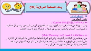 ‫وحدة‬‫المركزية‬ ‫المعالجة‬CPU
‫المكونات‬:
‫يتكون‬‫من‬ ‫المعالج‬:
‫التحكم‬ ‫وحدة‬(Control Unit (CU)):
‫ك‬ ‫وتنسق‬ ‫تدير‬ ‫التي‬ ‫هي‬ ‫أي‬ ‫الكمبيوتر‬ ‫وبيانات‬ ‫أجهزة‬ ‫جميع‬ ‫في‬ ‫التحكم‬ ‫عن‬ ‫مسؤولة‬ ‫وهي‬‫العمليات‬ ‫ل‬
‫وحدة‬ ‫تأمرها‬ ‫أن‬ ‫دون‬ ‫ما‬ ‫عملية‬ ‫تجري‬ ‫أن‬ ‫والمنطق‬ ‫الحساب‬ ‫لوحدة‬ ‫فليس‬ ،‫التحكم‬.
‫الرئيسية‬ ‫الذاكرة‬ ‫وحدة‬(Main Memory Unit)
‫البيانات‬ ‫هذه‬ ‫تبقى‬ ‫حيث‬ ‫تنفيذها‬ ‫المراد‬ ‫والبرامج‬ ‫والتعليمات‬ ‫البيانات‬ ‫تخزين‬ ‫وحدة‬ ‫هي‬‫الذاكرة‬ ‫في‬..
‫التحكم‬ ‫وحدة‬ ‫طريق‬ ‫عن‬ ‫م‬َ‫د‬‫َخ‬‫ت‬‫س‬ُ‫ت‬ ‫حتى‬.‫الكمبيوتر‬ ‫ينجزه‬ ‫ما‬ ‫على‬ ‫العمل‬ ‫حجم‬ ‫ويعتمد‬‫سعته‬ ‫من‬
‫واحد‬ ‫آن‬ ‫في‬ ‫وبيانات‬ ‫معلومات‬ ‫من‬ ‫الرئيسية‬ ‫للذاكرة‬.
 