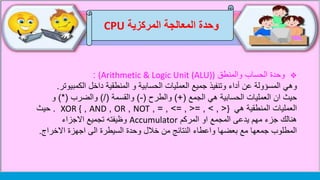 ‫وحدة‬‫المركزية‬ ‫المعالجة‬CPU
‫والمنطق‬ ‫الحساب‬ ‫وحدة‬(Arithmetic & Logic Unit (ALU)):
‫وهي‬‫الكمبي‬ ‫داخل‬ ‫المنطقية‬ ‫و‬ ‫الحسابية‬ ‫العمليات‬ ‫جميع‬ ‫وتنفيذ‬ ‫أداء‬ ‫عن‬ ‫المسؤولة‬‫وتر‬.
‫حيث‬‫الجمع‬ ‫هي‬ ‫الحسابية‬ ‫العمليات‬ ‫ان‬)+(‫والطرح‬(-)‫والقسمة‬)/(‫والضرب‬)*(‫و‬
‫هي‬ ‫المنطقية‬ ‫العمليات‬}, > , <=, <=, >=,NOT,OR,AND,XOR {.‫حيث‬
‫المركم‬ ‫او‬ ‫المجمع‬ ‫يدعى‬ ‫مهم‬ ‫جزء‬ ‫هنالك‬Accumulator‫االجزاء‬ ‫تجميع‬ ‫وظيفته‬
‫االخراج‬ ‫اجهزة‬ ‫الى‬ ‫السيطرة‬ ‫وحدة‬ ‫خالل‬ ‫من‬ ‫النتائج‬ ‫واعطاء‬ ‫بعضها‬ ‫مع‬ ‫جمعها‬ ‫المطلوب‬.
 