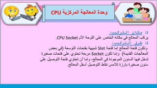 ‫وحدة‬‫المركزية‬ ‫المعالجة‬CPU
‫التركيب‬ ‫مكان‬:
‫األم‬ ‫اللوحة‬ ‫على‬ ‫الخاص‬ ‫مكانه‬ ‫في‬ ‫المعالج‬ ‫يركب‬CPU Socket.
‫التركيب‬ ‫طرق‬:
‫فتحة‬ ‫إما‬ ‫المعالج‬ ‫فتحة‬ ‫وتكون‬Slot‫التوسعة‬ ‫بفتحات‬ ‫شبيهة‬(‫بعض‬ ‫في‬
‫القديمة‬ ‫المعالجات‬)‫تكون‬ ‫وإما‬Socket‫صغيرة‬ ‫فتحات‬ ‫على‬ ‫تحتوي‬ ‫مربعة‬
‫التوصي‬ ‫فتحة‬ ‫تحتوي‬ ‫أن‬ ‫وإما‬ ،‫المعالج‬ ‫في‬ ‫الموجودة‬ ‫السنون‬ ‫فيها‬ ‫تدخل‬‫على‬ ‫ل‬
‫المعالج‬ ‫أسفل‬ ‫التوصيل‬ ‫نقاط‬ ‫تالمس‬ ‫بارزة‬ ‫صغيرة‬ ‫سنون‬.
 