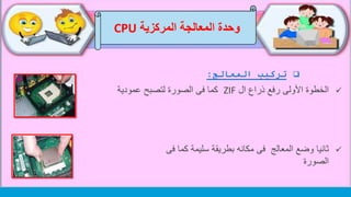 ‫وحدة‬‫المركزية‬ ‫المعالجة‬CPU
‫تركيب‬‫المعالج‬:
‫ال‬ ‫ذراع‬ ‫رفع‬ ‫األولى‬ ‫الخطوة‬ZIF‫عمودية‬ ‫لتصبح‬ ‫الصورة‬ ‫فى‬ ‫كما‬
‫المعالج‬ ‫وضع‬ ‫ثانيا‬‫ف‬ ‫كما‬ ‫سليمة‬ ‫بطريقة‬ ‫مكانه‬ ‫فى‬‫ى‬
‫الصورة‬
 