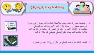 ‫وحدة‬‫المركزية‬ ‫المعالجة‬CPU
‫عبار‬ ‫هى‬ ‫و‬ ‫الموجودة‬ ‫العالمة‬ ‫مالحظة‬ ‫يجب‬ ‫سليمة‬ ‫بصورة‬ ‫لوضعه‬ ‫و‬‫ة‬
‫للمعالج‬ ‫األربعة‬ ‫األطراف‬ ‫أحد‬ ‫يكون‬ ‫أحيانا‬ ‫و‬ ‫و‬ ‫صغير‬ ‫سهم‬ ‫عن‬
‫اآلخرين‬ ‫الثالثة‬ ‫عن‬ ‫مختلف‬.‫اللو‬ ‫فى‬ ‫ستجد‬ ‫و‬ ‫الصورة‬ ‫فى‬ ‫كما‬‫األم‬ ‫حة‬
‫مكان‬ ‫لك‬ ‫لتوضح‬ ‫المعالج‬ ‫على‬ ‫للموجودة‬ ‫مشابهة‬ ‫عالمة‬‫تركيبه‬.
‫ذراع‬ ‫غلق‬ ‫هى‬ ‫المعالج‬ ‫تركيب‬ ‫بعد‬ ‫التالية‬ ‫الخطوة‬ZIF‫فى‬ ‫كما‬‫الصورة‬.
 
