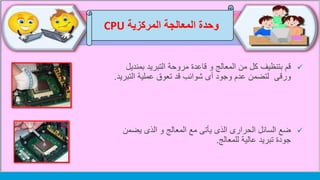 ‫وحدة‬‫المركزية‬ ‫المعالجة‬CPU
‫بمن‬ ‫التبريد‬ ‫مروحة‬ ‫قاعدة‬ ‫و‬ ‫المعالج‬ ‫من‬ ‫كل‬ ‫بتنظيف‬ ‫قم‬‫ديل‬
‫ورقى‬‫عملية‬ ‫تعوق‬ ‫قد‬ ‫شوائب‬ ‫أى‬ ‫وجود‬ ‫عدم‬ ‫لتضمن‬‫التب‬‫ريد‬.
‫يضم‬ ‫الذى‬ ‫و‬ ‫المعالج‬ ‫مع‬ ‫يأتى‬ ‫الذى‬ ‫الحرارى‬ ‫السائل‬ ‫ضع‬‫ن‬
‫عالية‬ ‫تبريد‬ ‫جودة‬‫للمعالج‬.
 