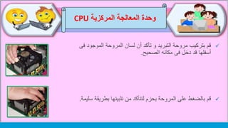 ‫وحدة‬‫المركزية‬ ‫المعالجة‬CPU
‫الموجو‬ ‫المروحة‬ ‫لسان‬ ‫أن‬ ‫تأكد‬ ‫و‬ ‫التبريد‬ ‫مروحة‬ ‫بتركيب‬ ‫قم‬‫فى‬ ‫د‬
‫مكانه‬ ‫فى‬ ‫دخل‬ ‫قد‬ ‫أسفلها‬‫الصحيح‬.
‫بطري‬ ‫تثبيتها‬ ‫من‬ ‫لتتأكد‬ ‫بحزم‬ ‫المروحة‬ ‫على‬ ‫بالضغط‬ ‫قم‬‫قة‬‫سليمة‬.
 