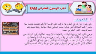 ‫التعريف‬:
‫هي‬‫خاص‬ ‫فتحات‬ ‫في‬ ‫األم‬ ‫اللوحة‬ ‫على‬ ‫تركب‬ ‫إلكترونية‬ ‫شرائح‬ ‫عن‬ ‫عبارة‬‫بها‬ ‫ة‬
‫مح‬ ‫وتفقد‬ ‫مؤقت‬ ‫بشكل‬ ‫المعالج‬ ‫معها‬ ‫يتعامل‬ ‫التي‬ ‫البيانات‬ ‫فيها‬ ‫وتخزن‬‫توياتها‬
‫الكهربي‬ ‫التيار‬ ‫فصل‬ ‫بمجرد‬‫عنها‬.
‫وهي‬ُ‫ت‬‫و‬ ‫تحليلها‬ ‫وبعد‬ ‫قبل‬ ‫والتعليمات‬ ‫البيانات‬ ‫فيها‬ ‫ختزن‬ُ‫ت‬ ‫ذاكرة‬‫من‬ ‫البيانات‬ ‫قرأ‬
‫هذه‬‫الذاكرة‬‫واحد‬ ‫وقت‬ ‫في‬ ‫عليها‬ ‫تكتب‬ ‫أو‬.‫السعة‬ ‫محدودة‬ ‫وهي‬,‫بها‬ ‫وتحفظ‬
‫البيانات‬‫على‬‫شكل‬‫ال‬ ‫إغالق‬ ‫بمجرد‬ ً‫ا‬‫تلقائي‬ ‫تمسح‬ ‫كهربائية‬ ‫نبضات‬‫أو‬ ‫تطبيق‬
‫الكهربائي‬ ‫التيار‬ ‫انقطاع‬‫عن‬‫الجهاز‬‫اآلل‬ ‫الحاسب‬ ‫أداء‬ ‫و‬ ‫سرعة‬ ‫على‬ ‫تؤثر‬ ‫و‬‫ي‬.
‫العشوائي‬ ‫الوصول‬ ‫ذاكرة‬RAM
 