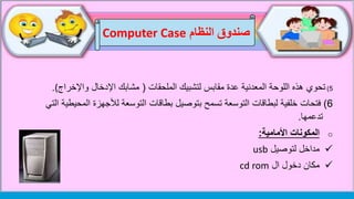5)‫تحوي‬‫الملحقات‬ ‫لتشبيك‬ ‫مقابس‬ ‫عدة‬ ‫المعدنية‬ ‫اللوحة‬ ‫هذه‬(‫اإلدخال‬ ‫مشابك‬‫واإلخ‬‫راج‬(.
6)‫فتحات‬‫لألجهز‬ ‫التوسعة‬ ‫بطاقات‬ ‫بتوصيل‬ ‫تسمح‬ ‫التوسعة‬ ‫لبطاقات‬ ‫خلفية‬‫التي‬ ‫المحيطية‬ ‫ة‬
‫تدعمها‬.
o‫األمامية‬ ‫المكونات‬:
‫لتوصيل‬ ‫مداخل‬usb
‫ال‬ ‫دخول‬ ‫مكان‬cd rom
‫النظام‬ ‫صندوق‬Computer Case
 