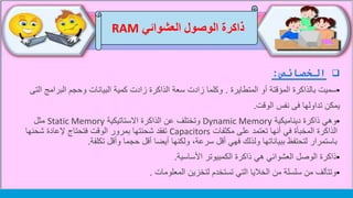 ‫الخصائص‬:
‫المتطايرة‬ ‫أو‬ ‫المؤقتة‬ ‫بالذاكرة‬ ‫سميت‬.‫البرام‬ ‫وحجم‬ ‫البيانات‬ ‫كمية‬ ‫زادت‬ ‫الذاكرة‬ ‫سعة‬ ‫زادت‬ ‫وكلما‬‫التى‬ ‫ج‬
‫ي‬‫مكن‬‫الوقت‬ ‫نفس‬ ‫فى‬ ‫تداولها‬.
‫ديناميكية‬ ‫ذاكرة‬ ‫وهي‬Dynamic Memory‫االستاتيكية‬ ‫الذاكرة‬ ‫عن‬ ‫وتختلف‬Static Memory‫مثل‬
‫مكثفات‬ ‫على‬ ‫تعتمد‬ ‫أنها‬ ‫في‬ ‫المخبأة‬ ‫الذاكرة‬Capacitors‫شحن‬ ‫إلعادة‬ ‫فتحتاج‬ ‫الوقت‬ ‫بمرور‬ ‫شحنتها‬ ‫تفقد‬‫ها‬
‫تكلفة‬ ‫وأقل‬ ‫حجما‬ ‫أقل‬ ‫أيضا‬ ‫ولكنها‬ ،‫سرعة‬ ‫أقل‬ ‫فهي‬ ‫ولذلك‬ ‫ببياناتها‬ ‫لتحتفظ‬ ‫باستمرار‬.
‫هي‬ ‫العشوائي‬ ‫الوصل‬ ‫ذاكرة‬‫ذاكرة‬‫الكمبيوتر‬‫األساسية‬.
‫المعلومات‬ ‫لتخزين‬ ‫تستخدم‬ ‫التي‬ ‫الخاليا‬ ‫من‬ ‫سلسلة‬ ‫من‬ ‫وتتألف‬.
‫العشوائي‬ ‫الوصول‬ ‫ذاكرة‬RAM
 