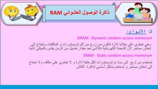 ‫األنواع‬:
DRAM - Dynamic random access memory
‫وتحت‬ ‫المكثفات‬ ‫و‬ ‫الترانزيستورات‬ ‫من‬ ‫زوج‬ ‫من‬ ‫تتكون‬ ‫ذاآرة‬ ‫خاليا‬ ‫على‬ ‫تحتوي‬ ‫وهي‬‫إلى‬ ‫اج‬
‫بال‬ ‫يقاس‬ ‫الزمن‬ ‫من‬ ‫ضئيل‬ ‫مقدار‬ ‫بعد‬ ‫تتالشى‬ ‫الكهربائية‬ ‫الشحنة‬ ‫ألن‬ ‫مستمر‬ ‫إنعاش‬‫ميللي‬‫ثانية‬
SRAM - Static random access memory
‫تستخدم‬‫و‬ ‫مكثف‬ ‫على‬ ‫تحتوي‬ ‫ال‬ ‫و‬ ‫ذاآرة‬ ‫خلية‬ ‫لكل‬ ‫ترانزيستورات‬ ‫ست‬ ‫إلى‬ ‫أربع‬ ‫من‬‫تحتاج‬ ‫ال‬
‫الكاش‬ ‫لذاكرة‬ ‫أساسي‬ ‫بشكل‬ ‫تستخدم‬ ‫و‬ ‫مستمر‬ ‫إنعاش‬ ‫إلى‬
‫العشوائي‬ ‫الوصول‬ ‫ذاكرة‬RAM
 