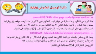‫العشوائي‬ ‫الوصول‬ ‫ذاكرة‬RAM
access FPM DRAM - Fast page mode dynamic random
‫النوع‬ ‫هذا‬‫من‬‫الذاكرة‬‫من‬ ‫المطلوب‬ ‫البت‬ ‫موقع‬ ‫عن‬ ‫بداية‬ ‫يبحث‬‫الذاكرةو‬‫يقوم‬ ‫موقعه‬ ‫يحدد‬ ‫عندما‬‫بقراءة‬
‫يبدأ‬ ‫ال‬ ‫و‬ ، ‫البت‬ ‫هذا‬ ‫محتوى‬‫التالي‬ ‫بالبت‬‫وتصل‬ ، ‫األول‬ ‫البت‬ ‫قراءة‬ ‫من‬ ‫االنتهاء‬ ‫بعد‬ ‫إال‬
‫السرعةالقصوى‬‫من‬ ‫النوع‬ ‫هذا‬ ‫باستخدام‬ ‫البيانات‬ ‫لنقل‬‫الذاكرة‬‫إلى‬176‫ميجابايت‬‫في‬‫الثانية‬.
EDO DRAM - Extended data-out dynamic random access
‫وهذا‬‫تحديد‬ ‫بعد‬ ‫التالي‬ ‫البت‬ ‫عن‬ ‫بالبحث‬ ‫يباشر‬ ‫النوع‬y‫موقع‬‫بقراءته،وهذا‬ ‫الشروع‬ ‫قبل‬ ‫و‬ ‫األول‬ ‫البت‬
‫أسرع‬ ‫النوع‬‫من‬‫لنوع‬‫هذا‬ ‫باستخدام‬ ‫البيانات‬ ‫لنقل‬ ‫القصوى‬ ‫السرعة‬ ‫وتصل‬ ، ‫األول‬
‫من‬ ‫النوع‬‫الذاكرة‬‫إلى‬264‫في‬ ‫ميجابايت‬‫الثانية‬.
 