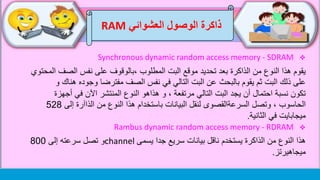 ‫العشوائي‬ ‫الوصول‬ ‫ذاكرة‬RAM
Synchronous dynamic random access memory - SDRAM
‫من‬ ‫النوع‬ ‫هذا‬ ‫يقوم‬‫الذاكرة‬‫المطلوب‬ ‫البت‬ ‫موقع‬ ‫تحديد‬ ‫بعد‬‫،بالوقوف‬‫الص‬ ‫نفس‬ ‫على‬‫المحتوي‬ ‫ف‬
‫ثم‬ ‫البت‬ ‫ذلك‬ ‫على‬‫يقوم‬‫بالبحث‬‫ه‬ ‫وجوده‬ ‫مفترضا‬ ‫الصف‬ ‫نفس‬ ‫في‬ ‫التالي‬ ‫البت‬ ‫عن‬‫و‬ ‫ناك‬
، ‫مرتفعة‬ ‫التالي‬ ‫البت‬ ‫يجد‬ ‫أن‬ ‫احتمال‬ ‫نسبة‬ ‫تكون‬‫هذاهو‬ ‫و‬‫أج‬ ‫في‬ ‫اآلن‬ ‫المنتشر‬ ‫النوع‬‫هزة‬
‫وتصل‬ ، ‫الحاسوب‬‫السرعةالقصوى‬‫إلى‬ ‫الذاآرة‬ ‫من‬ ‫النوع‬ ‫هذا‬ ‫باستخدام‬ ‫البيانات‬ ‫لنقل‬528
‫في‬ ‫ميجابايت‬‫الثانية‬.
Rambus dynamic random access memory - RDRAM
‫من‬ ‫النوع‬ ‫هذا‬‫الذاكرة‬‫جدا‬ ‫سريع‬ ‫بيانات‬ ‫ناقل‬ ‫يستخدم‬‫يسمى‬channel‫و‬‫إلى‬ ‫سرعته‬ ‫تصل‬800
‫ميجاهيرتز‬.
 