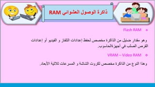 ‫العشوائي‬ ‫الوصول‬ ‫ذاكرة‬RAM
Flash RAM
‫وهو‬‫من‬ ‫ضئيل‬ ‫مقدار‬‫الذاكرة‬‫إعداد‬ ‫أو‬ ‫الفيديو‬ ‫و‬ ‫التلفاز‬ ‫إعدادات‬ ‫لحفظ‬ ‫مخصص‬‫ات‬
‫في‬ ‫الصلب‬ ‫القرص‬‫أجهزةالحاسوب‬.
VRAM – Video RAM
‫وهذا‬‫من‬ ‫النوع‬‫الذاكرة‬‫ثالثية‬ ‫المسرعات‬ ‫و‬ ‫الشاشة‬ ‫لكروت‬ ‫مخصص‬‫األبعاد‬.
 