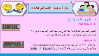 ‫العشوائي‬ ‫الوصول‬ ‫ذاكرة‬RAM
‫الماركات‬ ‫أشهر‬:
DDR SDRAM:
‫وهى‬ ‫الموجودة‬ ‫اإلبر‬ ‫بعدد‬ ‫هو‬ ‫النوع‬ ‫هذا‬ ‫من‬ ‫للذاكرة‬ ‫الخارجي‬ ‫التمييز‬١٨٤
‫إبرة‬.‫حز‬ ‫بوجود‬ ‫تتميز‬ ‫كما‬‫بثلث‬ ‫واحد‬‫اإلبر‬ ‫بين‬ ‫المسافة‬.
SDRAM:
‫عدد‬‫اإلبر‬١٦٨‫تماما‬ ‫بالمنتصف‬ ‫أحدهما‬ ‫واحد‬ ‫بدل‬ ‫حزين‬ ‫ووجود‬ ‫إبرة‬
‫اإلبر‬ ‫من‬ ‫ربع‬ ‫بأول‬ ‫واألخر‬.‫تأتى‬ ‫الذاكرة‬ ‫هذه‬‫بشكل‬SIMM.‫أو‬DIMM
 