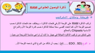 ‫التركيب‬ ‫ومكان‬ ‫طريقة‬
‫العشوائي‬ ‫الوصول‬ ‫ذاكرة‬RAM
‫الذاكرة‬ ‫تركب‬RAM‫حس‬ ‫الذاكرة‬ ‫فتحات‬ ‫عدد‬ ‫ويختلف‬ ، ‫الذاكرة‬ ‫فتحات‬ ‫في‬ ‫األم‬ ‫اللوحة‬ ‫على‬‫ب‬
‫والشرا‬ ‫األم‬ ‫اللوحة‬ ‫قدرة‬ ‫حسب‬ ‫للذاكرة‬ ‫ممكنة‬ ‫سعة‬ ‫أقصى‬ ‫تتحدد‬ ‫كما‬ ،‫األم‬ ‫اللوحة‬ ‫تصميم‬‫ئح‬
‫األساسية‬Chipsets‫والمعالج‬
‫من‬ ‫الشريحة‬ ‫مناسبة‬ ‫تراعي‬ ‫أن‬ ‫البد‬ ‫ما‬ ‫جهاز‬ ‫في‬ ‫المؤقتة‬ ‫الذاكرة‬ ‫تركيب‬ ‫من‬ ‫تتمكن‬ ‫حتى‬‫حيث‬:
‫النوع‬(EDO , SD......‫إلخ‬: )‫األم‬ ‫اللوحة‬ ‫تدعمه‬ ‫الذي‬ ‫النوع‬ ‫من‬ ‫تتأكد‬ ‫أن‬ ‫يجب‬.
 